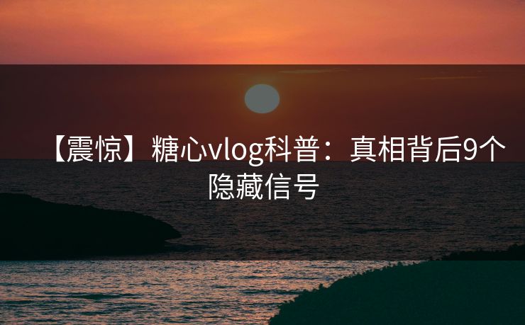 【震惊】糖心vlog科普：真相背后9个隐藏信号