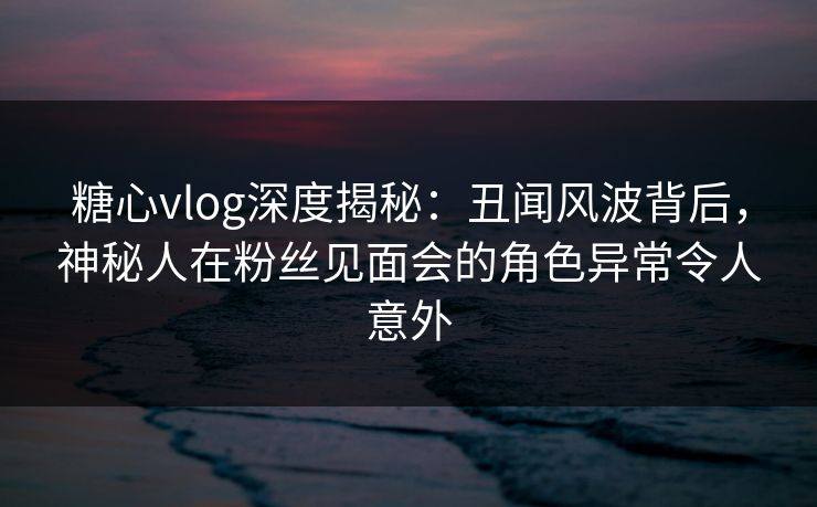 糖心vlog深度揭秘：丑闻风波背后，神秘人在粉丝见面会的角色异常令人意外