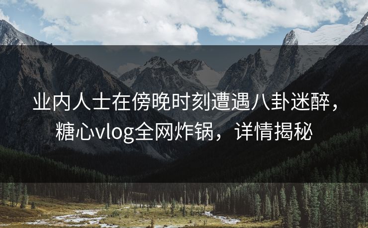 业内人士在傍晚时刻遭遇八卦迷醉，糖心vlog全网炸锅，详情揭秘