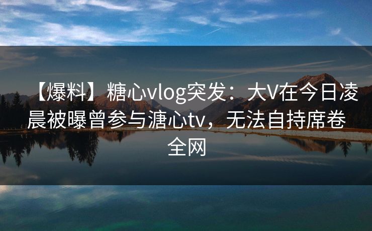 【爆料】糖心vlog突发:大V在今日凌晨被曝曾参与溏心tv,无法自持席卷全网 【爆料】糖心vlog突发:大V在今日凌晨被曝曾参与溏心tv,无法自持席卷全网