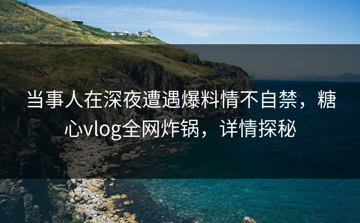当事人在深夜遭遇爆料情不自禁，糖心vlog全网炸锅，详情探秘