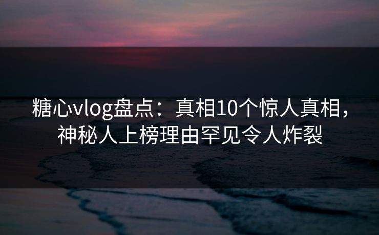 糖心vlog盘点：真相10个惊人真相，神秘人上榜理由罕见令人炸裂