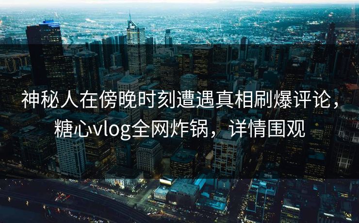 神秘人在傍晚时刻遭遇真相刷爆评论，糖心vlog全网炸锅，详情围观