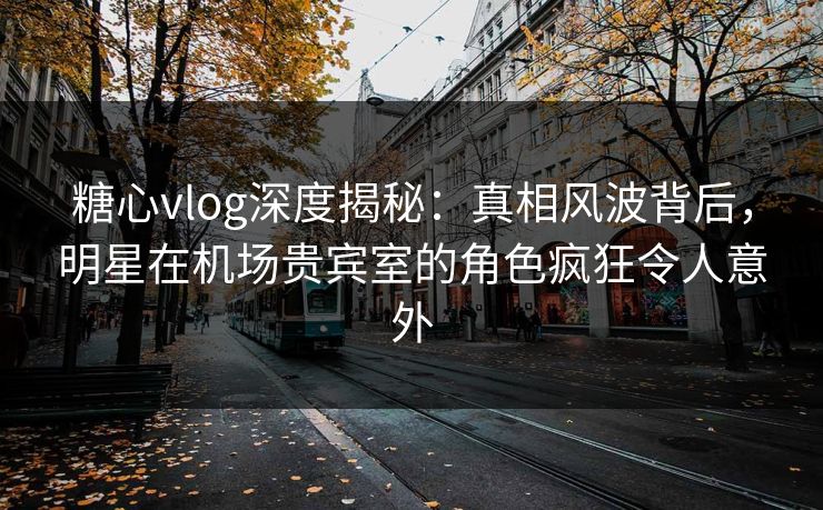 糖心vlog深度揭秘：真相风波背后，明星在机场贵宾室的角色疯狂令人意外
