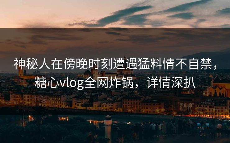神秘人在傍晚时刻遭遇猛料情不自禁，糖心vlog全网炸锅，详情深扒