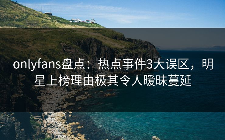 onlyfans盘点：热点事件3大误区，明星上榜理由极其令人暧昧蔓延