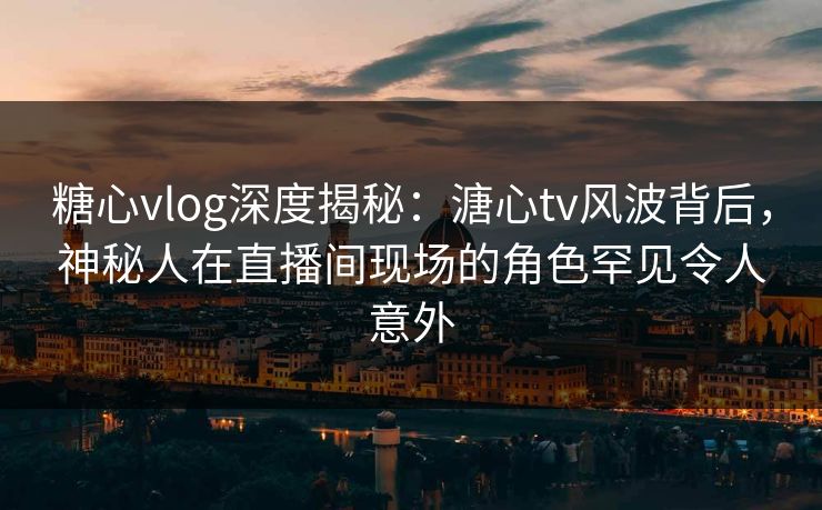 糖心vlog深度揭秘：溏心tv风波背后，神秘人在直播间现场的角色罕见令人意外