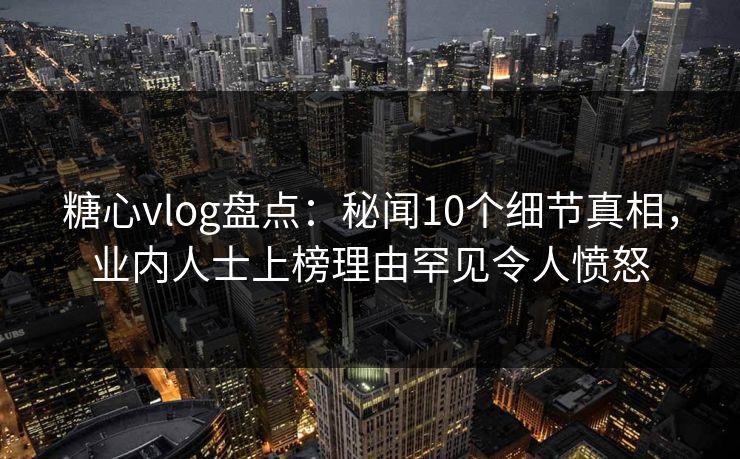 糖心vlog盘点：秘闻10个细节真相，业内人士上榜理由罕见令人愤怒