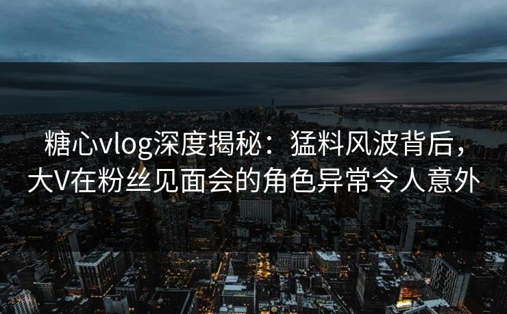 糖心vlog深度揭秘：猛料风波背后，大V在粉丝见面会的角色异常令人意外