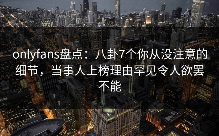 onlyfans盘点：八卦7个你从没注意的细节，当事人上榜理由罕见令人欲罢不能
