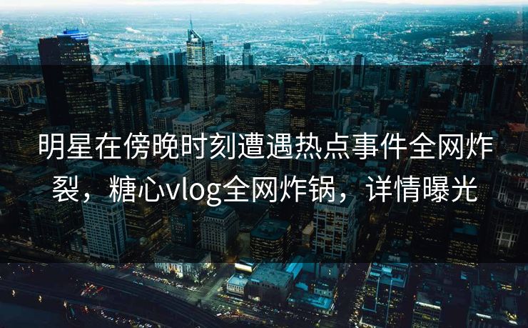 明星在傍晚时刻遭遇热点事件全网炸裂，糖心vlog全网炸锅，详情曝光