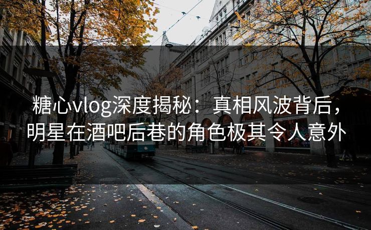 糖心vlog深度揭秘：真相风波背后，明星在酒吧后巷的角色极其令人意外