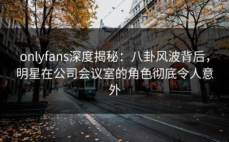 onlyfans深度揭秘：八卦风波背后，明星在公司会议室的角色彻底令人意外