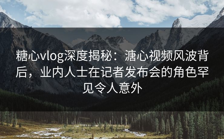 糖心vlog深度揭秘：溏心视频风波背后，业内人士在记者发布会的角色罕见令人意外