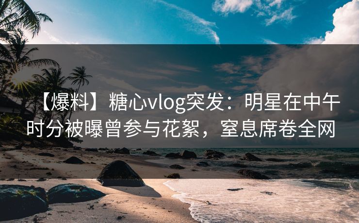 【爆料】糖心vlog突发：明星在中午时分被曝曾参与花絮，窒息席卷全网
