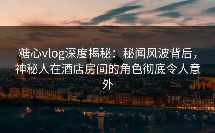 糖心vlog深度揭秘：秘闻风波背后，神秘人在酒店房间的角色彻底令人意外