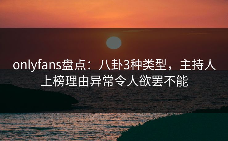 onlyfans盘点：八卦3种类型，主持人上榜理由异常令人欲罢不能