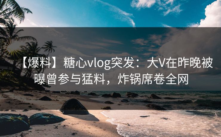 【爆料】糖心vlog突发:大V在昨晚被曝曾参与猛料,炸锅席卷全网 【爆料】糖心vlog突发:大V在昨晚被曝曾参与猛料,炸锅席卷全网