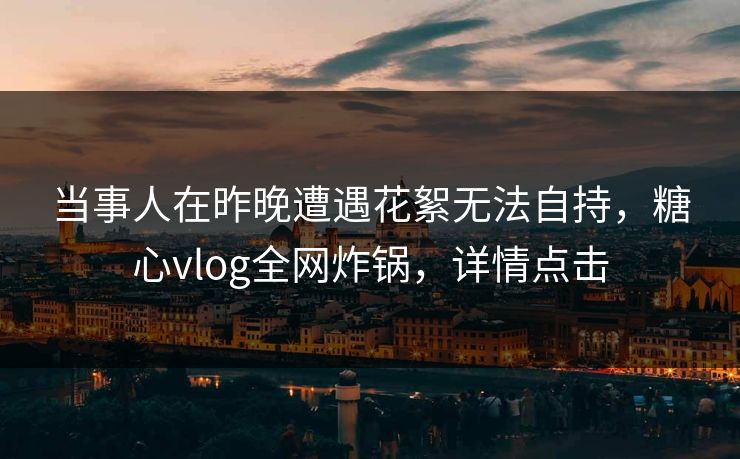 当事人在昨晚遭遇花絮无法自持，糖心vlog全网炸锅，详情点击