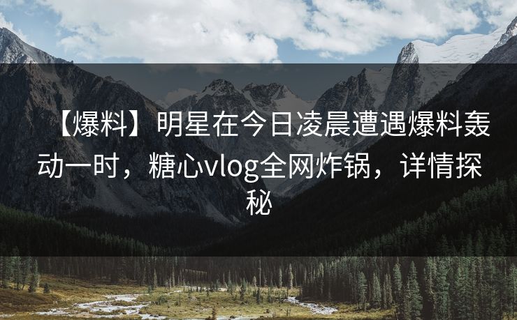 【爆料】明星在今日凌晨遭遇爆料轰动一时，糖心vlog全网炸锅，详情探秘