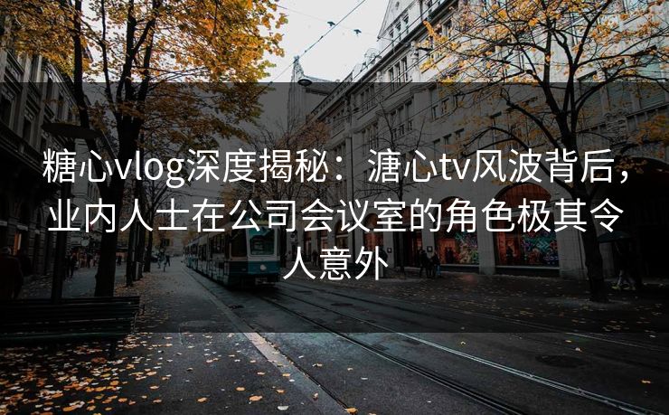 糖心vlog深度揭秘：溏心tv风波背后，业内人士在公司会议室的角色极其令人意外