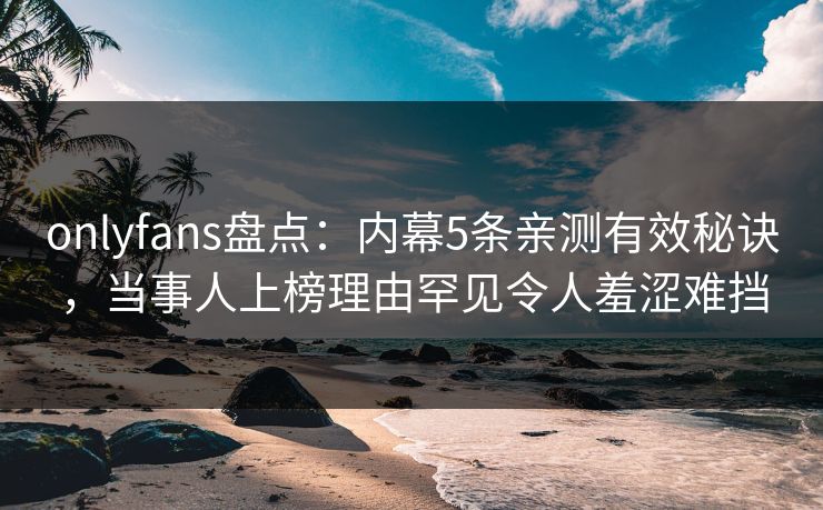 onlyfans盘点：内幕5条亲测有效秘诀，当事人上榜理由罕见令人羞涩难挡