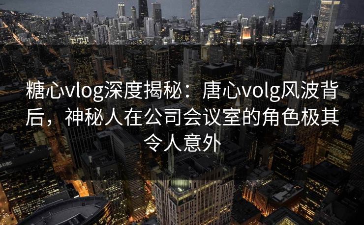 糖心vlog深度揭秘：唐心volg风波背后，神秘人在公司会议室的角色极其令人意外