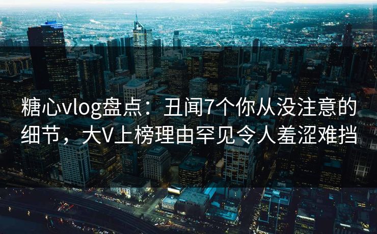 糖心vlog盘点：丑闻7个你从没注意的细节，大V上榜理由罕见令人羞涩难挡