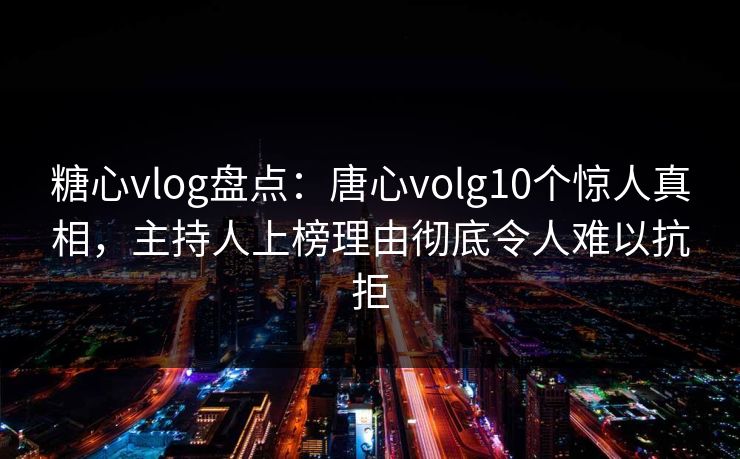 糖心vlog盘点：唐心volg10个惊人真相，主持人上榜理由彻底令人难以抗拒