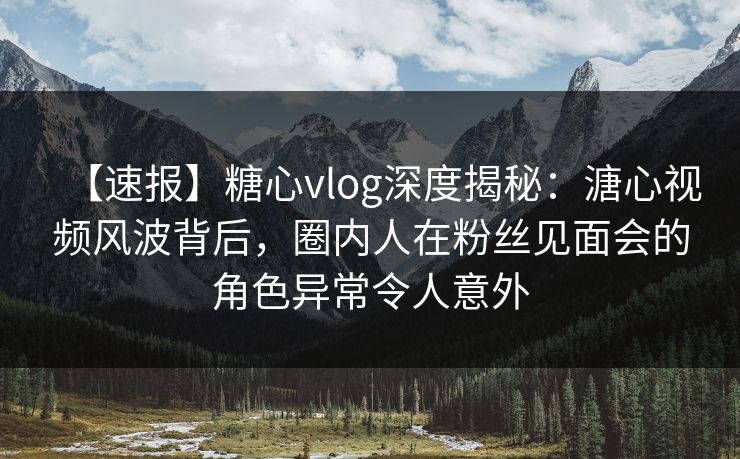 【速报】糖心vlog深度揭秘：溏心视频风波背后，圈内人在粉丝见面会的角色异常令人意外