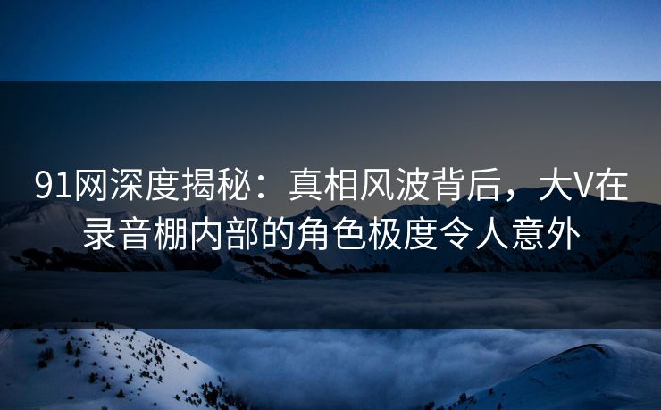 91网深度揭秘：真相风波背后，大V在录音棚内部的角色极度令人意外