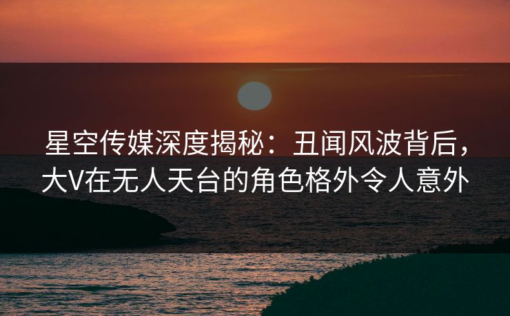 星空传媒深度揭秘：丑闻风波背后，大V在无人天台的角色格外令人意外