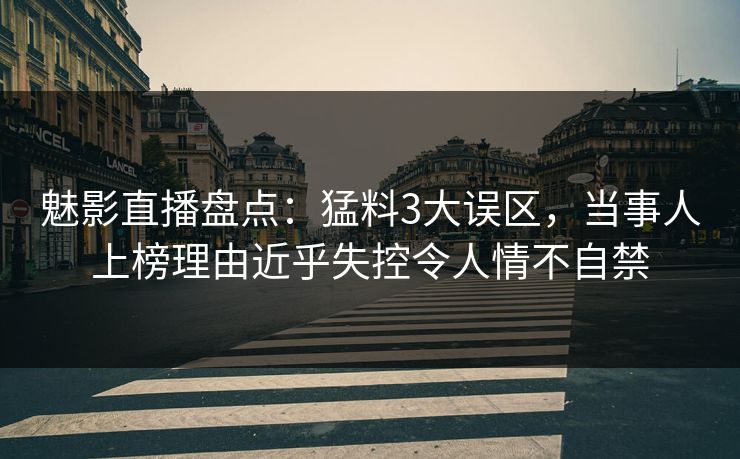 魅影直播盘点：猛料3大误区，当事人上榜理由近乎失控令人情不自禁