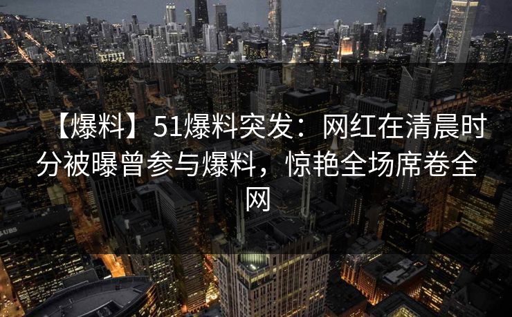 【爆料】51爆料突发：网红在清晨时分被曝曾参与爆料，惊艳全场席卷全网