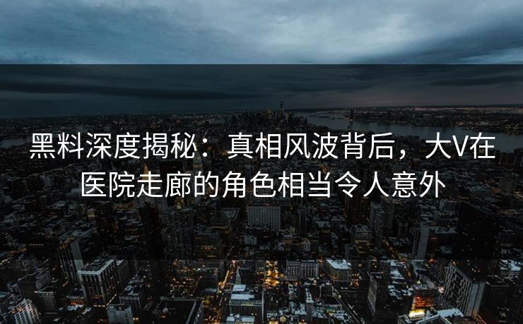 黑料深度揭秘：真相风波背后，大V在医院走廊的角色相当令人意外