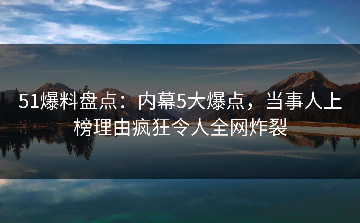 51爆料盘点：内幕5大爆点，当事人上榜理由疯狂令人全网炸裂
