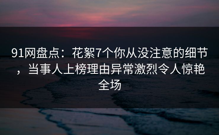 91网盘点：花絮7个你从没注意的细节，当事人上榜理由异常激烈令人惊艳全场
