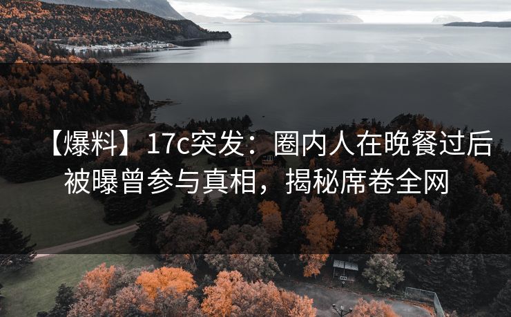 【爆料】17c突发：圈内人在晚餐过后被曝曾参与真相，揭秘席卷全网