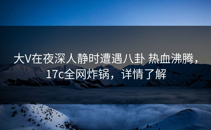 大V在夜深人静时遭遇八卦 热血沸腾，17c全网炸锅，详情了解