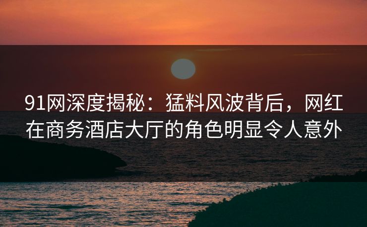 91网深度揭秘：猛料风波背后，网红在商务酒店大厅的角色明显令人意外