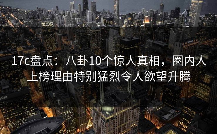 17c盘点：八卦10个惊人真相，圈内人上榜理由特别猛烈令人欲望升腾