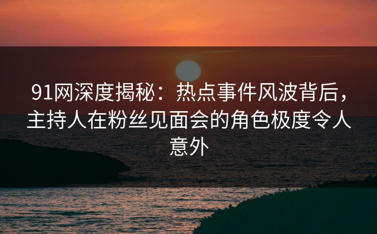 91网深度揭秘：热点事件风波背后，主持人在粉丝见面会的角色极度令人意外