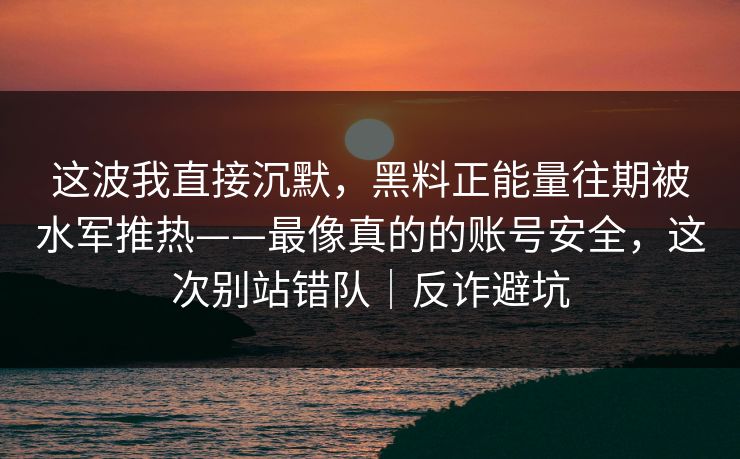 这波我直接沉默，黑料正能量往期被水军推热——最像真的的账号安全，这次别站错队｜反诈避坑