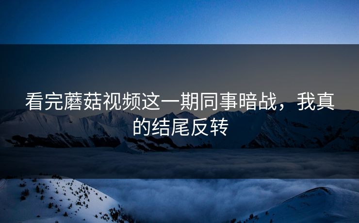 看完蘑菇视频这一期同事暗战，我真的结尾反转