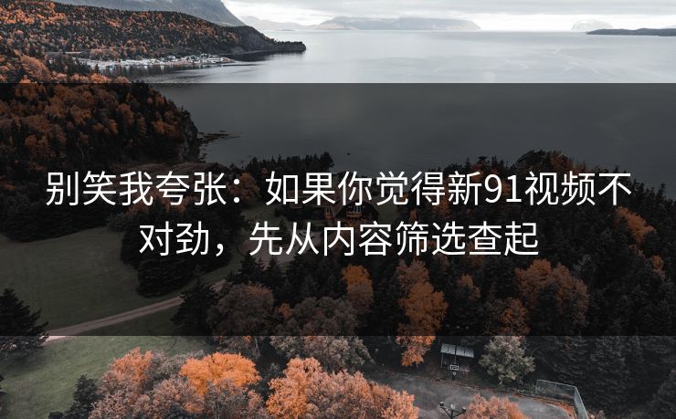 别笑我夸张：如果你觉得新91视频不对劲，先从内容筛选查起